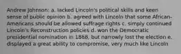 Andrew Johnson: a. lacked Lincoln's political skills and keen sense of public opinion b. agreed with Lincoln that some African-Americans should be allowed suffrage rights c. simply continued Lincoln's Reconstruction policies d. won the Democratic presidential nomination in 1868, but narrowly lost the election e. displayed a great ability to compromise, very much like Lincoln