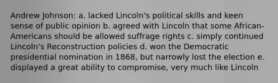 Andrew Johnson: a. lacked Lincoln's political skills and keen sense of public opinion b. agreed with Lincoln that some African-Americans should be allowed suffrage rights c. simply continued Lincoln's Reconstruction policies d. won the Democratic presidential nomination in 1868, but narrowly lost the election e. displayed a great ability to compromise, very much like Lincoln