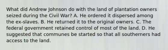 What did Andrew Johnson do with the land of plantation owners seized during the Civil War? A. He ordered it dispersed among the ex-slaves. B. He returned it to the original owners. C. The federal government retained control of most of the land. D. He suggested that communes be started so that all southerners had access to the land.