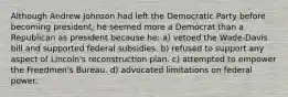 Although Andrew Johnson had left the Democratic Party before becoming president, he seemed more a Democrat than a Republican as president because he: a) vetoed the Wade-Davis bill and supported federal subsidies. b) refused to support any aspect of Lincoln's reconstruction plan. c) attempted to empower the Freedmen's Bureau. d) advocated limitations on federal power.