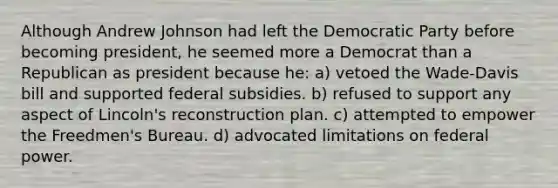 Although Andrew Johnson had left the Democratic Party before becoming president, he seemed more a Democrat than a Republican as president because he: a) vetoed the Wade-Davis bill and supported federal subsidies. b) refused to support any aspect of Lincoln's reconstruction plan. c) attempted to empower the Freedmen's Bureau. d) advocated limitations on federal power.