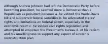 Although Andrew Johnson had left the Democratic Party before becoming president, he seemed more a Democrat than a Republican as president because a. he vetoed the Wade-Davis bill and supported federal subsidies b. he advocated states' rights and limitations on federal power, especially in the economic realm c. he vetoed civil rights legislation and attempted to empower the Freedmen's bureau d. of his racism and his unwillingness to support any aspect of Lincoln's reconstruction plan