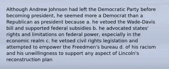 Although Andrew Johnson had left the Democratic Party before becoming president, he seemed more a Democrat than a Republican as president because a. he vetoed the Wade-Davis bill and supported federal subsidies b. he advocated states' rights and limitations on federal power, especially in the economic realm c. he vetoed civil rights legislation and attempted to empower the Freedmen's bureau d. of his racism and his unwillingness to support any aspect of Lincoln's reconstruction plan