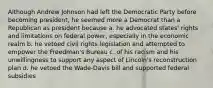 Although Andrew Johnson had left the Democratic Party before becoming president, he seemed more a Democrat than a Republican as president because a. he advocated states' rights and limitations on federal power, especially in the economic realm b. he vetoed civil rights legislation and attempted to empower the Freedman's Bureau c. of his racism and his unwillingness to support any aspect of Lincoln's reconstruction plan d. he vetoed the Wade-Davis bill and supported federal subsidies