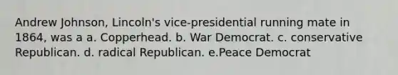 Andrew Johnson, Lincoln's vice-presidential running mate in 1864, was a a. Copperhead. b. War Democrat. c. conservative Republican. d. radical Republican. e.Peace Democrat