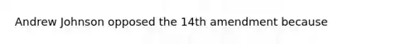 Andrew Johnson opposed the 14th amendment because