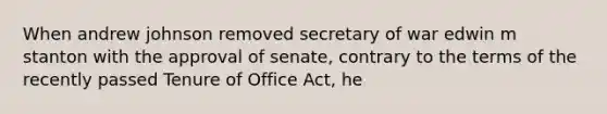 When andrew johnson removed secretary of war edwin m stanton with the approval of senate, contrary to the terms of the recently passed Tenure of Office Act, he