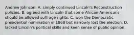 Andrew Johnson: A. simply continued Lincoln's Reconstruction policies. B. agreed with Lincoln that some African-Americans should be allowed suffrage rights. C. won the Democratic presidential nomination in 1868 but narrowly lost the election. D. lacked Lincoln's political skills and keen sense of public opinion.