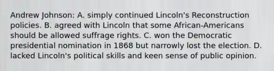 Andrew Johnson: A. simply continued Lincoln's Reconstruction policies. B. agreed with Lincoln that some African-Americans should be allowed suffrage rights. C. won the Democratic presidential nomination in 1868 but narrowly lost the election. D. lacked Lincoln's political skills and keen sense of public opinion.