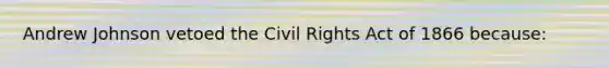 Andrew Johnson vetoed the Civil Rights Act of 1866 because: