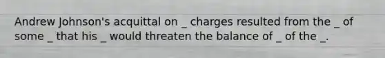 Andrew Johnson's acquittal on _ charges resulted from the _ of some _ that his _ would threaten the balance of _ of the _.