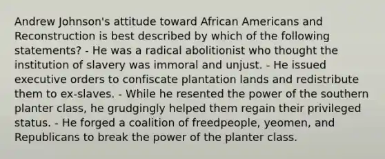 Andrew Johnson's attitude toward African Americans and Reconstruction is best described by which of the following statements? - He was a radical abolitionist who thought the institution of slavery was immoral and unjust. - He issued executive orders to confiscate plantation lands and redistribute them to ex-slaves. - While he resented the power of the southern planter class, he grudgingly helped them regain their privileged status. - He forged a coalition of freedpeople, yeomen, and Republicans to break the power of the planter class.