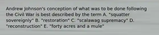 Andrew Johnson's conception of what was to be done following the Civil War is best described by the term A. "squatter sovereignly" B. "restoration" C. "scalawag supremacy" D. "reconstruction" E. "forty acres and a mule"