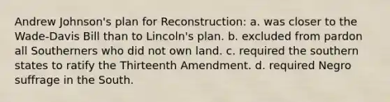 Andrew Johnson's plan for Reconstruction: a. was closer to the Wade-Davis Bill than to Lincoln's plan. b. excluded from pardon all Southerners who did not own land. c. required the southern states to ratify the Thirteenth Amendment. d. required Negro suffrage in the South.