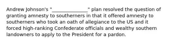 Andrew Johnson's "_______________" plan resolved the question of granting amnesty to southerners in that it offered amnesty to southerners who took an oath of allegiance to the US and it forced high-ranking Confederate officials and wealthy southern landowners to apply to the President for a pardon.