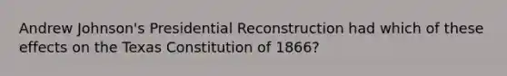 Andrew Johnson's Presidential Reconstruction had which of these effects on the Texas Constitution of 1866?