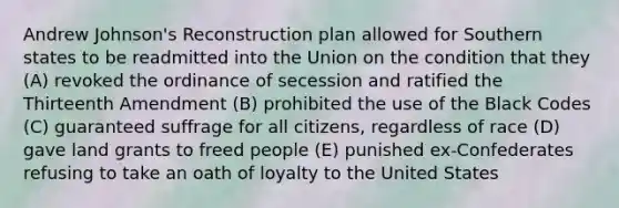 Andrew Johnson's Reconstruction plan allowed for Southern states to be readmitted into the Union on the condition that they (A) revoked the ordinance of secession and ratified the Thirteenth Amendment (B) prohibited the use of the Black Codes (C) guaranteed suffrage for all citizens, regardless of race (D) gave land grants to freed people (E) punished ex-Confederates refusing to take an oath of loyalty to the United States