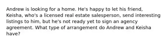 Andrew is looking for a home. He's happy to let his friend, Keisha, who's a licensed real estate salesperson, send interesting listings to him, but he's not ready yet to sign an agency agreement. What type of arrangement do Andrew and Keisha have?