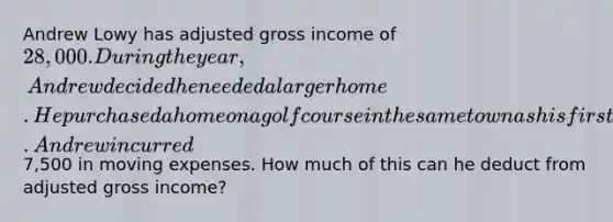 Andrew Lowy has adjusted gross income of 28,000. During the year, Andrew decided he needed a larger home. He purchased a home on a golf course in the same town as his first home. Andrew incurred7,500 in moving expenses. How much of this can he deduct from adjusted gross income?