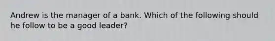 Andrew is the manager of a bank. Which of the following should he follow to be a good leader?