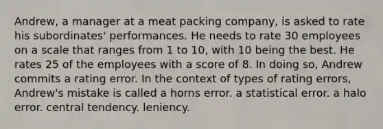 Andrew, a manager at a meat packing company, is asked to rate his subordinates' performances. He needs to rate 30 employees on a scale that ranges from 1 to 10, with 10 being the best. He rates 25 of the employees with a score of 8. In doing so, Andrew commits a rating error. In the context of types of rating errors, Andrew's mistake is called a horns error. a statistical error. a halo error. central tendency. leniency.