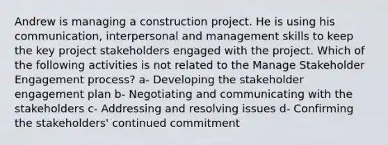 Andrew is managing a construction project. He is using his communication, interpersonal and management skills to keep the key project stakeholders engaged with the project. Which of the following activities is not related to the Manage Stakeholder Engagement process? a- Developing the stakeholder engagement plan b- Negotiating and communicating with the stakeholders c- Addressing and resolving issues d- Confirming the stakeholders' continued commitment