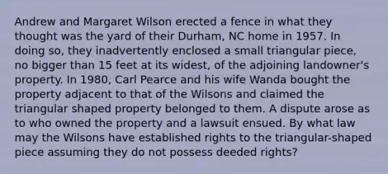 Andrew and Margaret Wilson erected a fence in what they thought was the yard of their Durham, NC home in 1957. In doing so, they inadvertently enclosed a small triangular piece, no bigger than 15 feet at its widest, of the adjoining landowner's property. In 1980, Carl Pearce and his wife Wanda bought the property adjacent to that of the Wilsons and claimed the triangular shaped property belonged to them. A dispute arose as to who owned the property and a lawsuit ensued. By what law may the Wilsons have established rights to the triangular-shaped piece assuming they do not possess deeded rights?