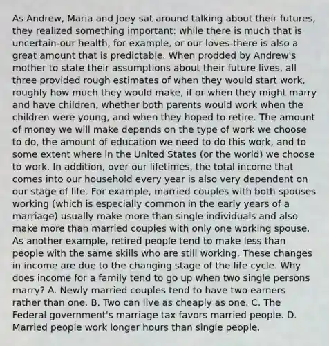 As Andrew, Maria and Joey sat around talking about their futures, they realized something important: while there is much that is uncertain-our health, for example, or our loves-there is also a great amount that is predictable. When prodded by Andrew's mother to state their assumptions about their future lives, all three provided rough estimates of when they would start work, roughly how much they would make, if or when they might marry and have children, whether both parents would work when the children were young, and when they hoped to retire. The amount of money we will make depends on the type of work we choose to do, the amount of education we need to do this work, and to some extent where in the United States (or the world) we choose to work. In addition, over our lifetimes, the total income that comes into our household every year is also very dependent on our stage of life. For example, married couples with both spouses working (which is especially common in the early years of a marriage) usually make more than single individuals and also make more than married couples with only one working spouse. As another example, retired people tend to make less than people with the same skills who are still working. These changes in income are due to the changing stage of the life cycle. Why does income for a family tend to go up when two single persons marry? A. Newly married couples tend to have two earners rather than one. B. Two can live as cheaply as one. C. The Federal government's marriage tax favors married people. D. Married people work longer hours than single people.