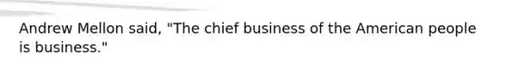 Andrew Mellon said, "The chief business of the American people is business."