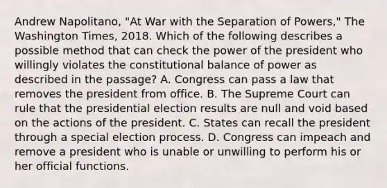 Andrew Napolitano, "At War with the Separation of Powers," The Washington Times, 2018. Which of the following describes a possible method that can check the power of the president who willingly violates the constitutional balance of power as described in the passage? A. Congress can pass a law that removes the president from office. B. The Supreme Court can rule that the presidential election results are null and void based on the actions of the president. C. States can recall the president through a special election process. D. Congress can impeach and remove a president who is unable or unwilling to perform his or her official functions.