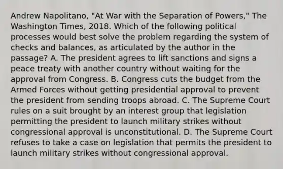 Andrew Napolitano, "At War with the Separation of Powers," The Washington Times, 2018. Which of the following political processes would best solve the problem regarding the system of checks and balances, as articulated by the author in the passage? A. The president agrees to lift sanctions and signs a peace treaty with another country without waiting for the approval from Congress. B. Congress cuts the budget from the Armed Forces without getting presidential approval to prevent the president from sending troops abroad. C. The Supreme Court rules on a suit brought by an interest group that legislation permitting the president to launch military strikes without congressional approval is unconstitutional. D. The Supreme Court refuses to take a case on legislation that permits the president to launch military strikes without congressional approval.