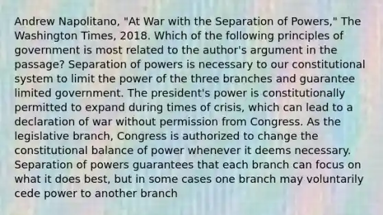 Andrew Napolitano, "At War with the Separation of Powers," The Washington Times, 2018. Which of the following principles of government is most related to the author's argument in the passage? Separation of powers is necessary to our constitutional system to limit the power of the three branches and guarantee limited government. The president's power is constitutionally permitted to expand during times of crisis, which can lead to a declaration of war without permission from Congress. As the legislative branch, Congress is authorized to change the constitutional balance of power whenever it deems necessary. Separation of powers guarantees that each branch can focus on what it does best, but in some cases one branch may voluntarily cede power to another branch