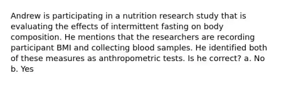 Andrew is participating in a nutrition research study that is evaluating the effects of intermittent fasting on body composition. He mentions that the researchers are recording participant BMI and collecting blood samples. He identified both of these measures as anthropometric tests. Is he correct? a. No b. Yes