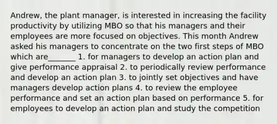 Andrew, the plant manager, is interested in increasing the facility productivity by utilizing MBO so that his managers and their employees are more focused on objectives. This month Andrew asked his managers to concentrate on the two first steps of MBO which are_______ 1. for managers to develop an action plan and give performance appraisal 2. to periodically review performance and develop an action plan 3. to jointly set objectives and have managers develop action plans 4. to review the employee performance and set an action plan based on performance 5. for employees to develop an action plan and study the competition