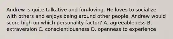 Andrew is quite talkative and fun-loving. He loves to socialize with others and enjoys being around other people. Andrew would score high on which personality factor? A. agreeableness B. extraversion C. conscientiousness D. openness to experience