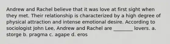 Andrew and Rachel believe that it was love at first sight when they met. Their relationship is characterized by a high degree of physical attraction and intense emotional desire. According to sociologist John Lee, Andrew and Rachel are ________ lovers. a. storge b. pragma c. agape d. eros