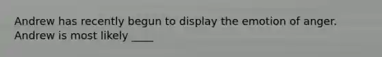 Andrew has recently begun to display the emotion of anger. Andrew is most likely ____