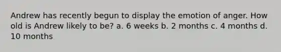 Andrew has recently begun to display the emotion of anger. How old is Andrew likely to be? a. 6 weeks b. 2 months c. 4 months d. 10 months