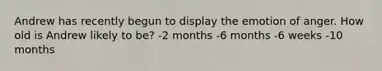 Andrew has recently begun to display the emotion of anger. How old is Andrew likely to be? -2 months -6 months -6 weeks -10 months