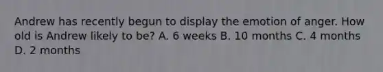 Andrew has recently begun to display the emotion of anger. How old is Andrew likely to be? A. 6 weeks B. 10 months C. 4 months D. 2 months