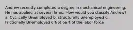 Andrew recently completed a degree in mechanical engineering. He has applied at several firms. How would you classify Andrew? a. Cyclically Unemployed b. structurally unemployed c. Frictionally Unemployed d Not part of the labor force