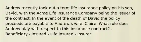 Andrew recently took out a term life insurance policy on his son, David, with the Acme Life Insurance Company being the issuer of the contract. In the event of the death of David the policy proceeds are payable to Andrew's wife, Claire. What role does Andrew play with respect to this insurance contract? - Beneficiary - Insured - Life insured - Insurer