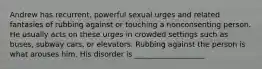 Andrew has recurrent, powerful sexual urges and related fantasies of rubbing against or touching a nonconsenting person. He usually acts on these urges in crowded settings such as buses, subway cars, or elevators. Rubbing against the person is what arouses him. His disorder is ___________________