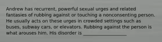 Andrew has recurrent, powerful sexual urges and related fantasies of rubbing against or touching a nonconsenting person. He usually acts on these urges in crowded settings such as buses, subway cars, or elevators. Rubbing against the person is what arouses him. His disorder is ___________________