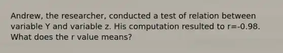 Andrew, the researcher, conducted a test of relation between variable Y and variable z. His computation resulted to r=-0.98. What does the r value means?