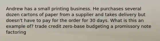 Andrew has a small printing business. He purchases several dozen cartons of paper from a supplier and takes delivery but doesn't have to pay for the order for 30 days. What is this an example of? trade credit zero-base budgeting a promissory note factoring