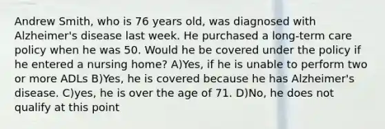 Andrew Smith, who is 76 years old, was diagnosed with Alzheimer's disease last week. He purchased a long-term care policy when he was 50. Would he be covered under the policy if he entered a nursing home? A)Yes, if he is unable to perform two or more ADLs B)Yes, he is covered because he has Alzheimer's disease. C)yes, he is over the age of 71. D)No, he does not qualify at this point