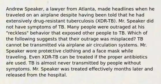 Andrew Speaker, a lawyer from Atlanta, made headlines when he traveled on an airplane despite having been told that he had extensively drug-resistant tuberculosis (XDR-TB). Mr. Speaker did not have symptoms of TB. Many people were outraged at his "reckless" behavior that exposed other people to TB. Which of the following suggests that their outrage was misplaced? TB cannot be transmitted via airplane air circulation systems. Mr. Speaker wore protective clothing and a face mask while traveling. Even XDR-TB can be treated if the proper antibiotics are used. TB is almost never transmitted by people without symptoms. Mr. Speaker was treated effectively months later and released from the hospital.