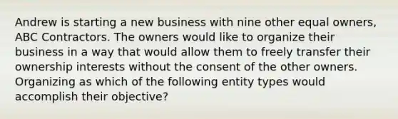 Andrew is starting a new business with nine other equal owners, ABC Contractors. The owners would like to organize their business in a way that would allow them to freely transfer their ownership interests without the consent of the other owners. Organizing as which of the following entity types would accomplish their objective?