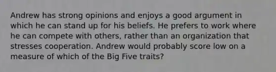 Andrew has strong opinions and enjoys a good argument in which he can stand up for his beliefs. He prefers to work where he can compete with others, rather than an organization that stresses cooperation. Andrew would probably score low on a measure of which of the Big Five traits?